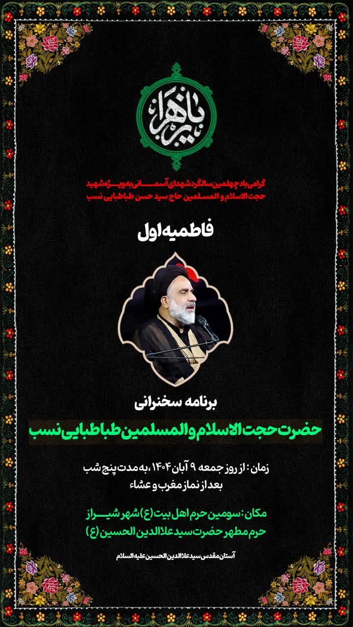 السَّلامُ عَلیَکِ یا فاطِمَهَ الزَّهرا(سلام الله علیها) گرامی باید چهلمین سالگرد شهدای آســمــانی به ویژه شهید حجت الاسلام حــاج سید حسن طبـاطـبایی نسـب فاطـمـیه اول برنامه سخنرانی حجت الاسلام سید محمد رضا طباطبایی نسب زمان : از روز جمعه 9 آبان ماه 1404 به مدت پنج شب بعد از نماز مغرب و عشاء مکان : سومین حرم اهل بیت (ع) شهر شیراز حرم مطهر حضرت سیدعلاالدین حسین (ع) آستان مقدس سیدعلاالدین حسین (علیه السلام )